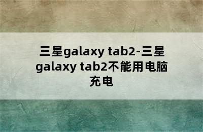 三星galaxy tab2-三星galaxy tab2不能用电脑充电